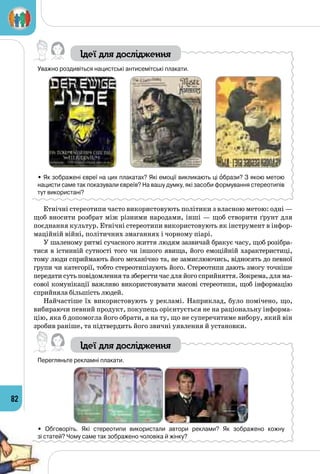 82
Ідеї для дослідження
Уважно роздивіться нацистські антисемітські плакати.
                     
• Як зображені євреї на цих плакатах? Які емоції викликають ці образи? З якою метою
нацисти саме так показували євреїв? На вашу думку, які засоби формування стереотипів
тут використані?
Етнічні стереотипи часто використовують політики з власною метою: одні —
щоб вносити розбрат між різними народами, інші — щоб створити ґрунт для
поєднання культур. Етнічні стереотипи використовують як інструмент в інфор­
маційній війні, політичних змаганнях і чорному піарі.
У шаленому ритмі сучасного життя людям зазвичай бракує часу, щоб розібра­
тися в істинній сутності того чи іншого явища, його емоційній характеристиці,
тому люди сприймають його механічно та, не замислюючись, відносять до певної
групи чи категорії, тобто стереотипізують його. Стереотипи дають змогу точніше
передати суть повідомлення та зберегти час для його сприйняття. Зокрема, для ма­
сової комунікації важливо використовувати масові стереотипи, щоб інформацію
сприйняла більшість людей.
Найчастіше їх використовують у рекламі. Наприклад, було помічено, що,
вибираючи певний продукт, покупець орієнтується не на раціональну інформа­
цію, яка б допомогла його обрати, а на ту, що не суперечитиме вибору, який він
зробив раніше, та підтвердить його звичні уявлення й установки.
Ідеї для дослідження
Перегляньте рекламні плакати.
• Обговоріть. Які стереотипи використали автори реклами? Як зображено кожну 	
зі статей? Чому саме так зображено чоловіка й жінку?
 
