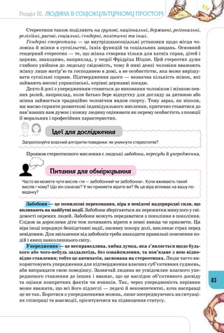 Розділ III. Людина в соціокультурному просторі
83
Стереотипи також поділяють на групові, національні, державні, регіональні,
релігійні, расові, соціальні, ґендерні, політичні та інші.
Гендерні стереотипи — це внутрішньосоціальні установки щодо місця чо­
ловіка й жінки в суспільстві, їхніх функцій та соціальних завдань. Основний
гендерний стереотип — те, що жінка створена тільки для хатніх справ, дітей і
церкви, знаходимо, наприклад, у теорії Фрідріха Ніцше. Цей стереотип дуже
глибоко увійшов до людську свідомість, тому й нині деякі чоловіки вважають
жінку лише матір’ю та господинею в домі, а не особистістю, яка може вирішу­
вати суспільні справи. Підтвердження цього — незначна кількість жінок, які
займають високі управлінські, керівні державні посади.
Дехто й досі з упередженням ставиться до виконання чоловіком і жінкою пев­
них ролей, наприклад, коли батько бере відпустку для догляду за дитиною або
жінка займається традиційно чоловічим видом спорту. Тому зараз, як ніколи,
ми маємо сприяти розвиткові індивідуального мислення, критично ставитися до
нав’язаних нам думок і кожну людину оцінювати як окрему особистість з позиції
її моральних і професійних характеристик.
Ідеї для дослідження
Запропонуйте власний алгоритм поведінки: як уникнути стереотипів?
Проявом стереотипного мислення є людські забобони, пересуди й упередження.
Питання для обміркування
Часто ви можете чути вислів «ти — забобонний чи забобонна». Коли вживають такий
вислів і чому? Що він означає? У які прикмети вірите ви? Як ця віра впливає на вашу по-
ведінку?
Забобони — це помилкові переконання, віра в невідомі надприродні сили, що
впливають на майбутні події. Забобони зберігаються як пережитки минулого у сві­
домості окремих людей. Забобони можуть передаватися з покоління в покоління.
Слідом за дорослими діти теж починають вірити в певні явища чи прикмети. Ця
віра іноді породжує безпідставні надії, пасивну покору долі, викликає страх перед
невідомим. Для звільнення від забобонів треба знаходити правильні пояснення по­
дій і явищ навколишнього світу.
Упередження — це несправедлива, хибна думка, яка з’являється щодо будь-
кого або чого-небудь заздалегідь, без ознайомлення, та пов’язане з нею відпо-
відне ставлення; тобто це антипатія, заснована на стереотипах. Люди часто ви­
користовують упередження для підтвердження власних суб’єктивних суджень,
аби виправдати свою поведінку. Зазвичай людина не усвідомлює власного упе­
редженого ставлення до інших і вважає, що це наслідок об’єктивного досвіду
та оцінки конкретних фактів чи вчинків. Так, через упередженість керівник
може вважати, що всі його підлеглі — ледачі й некомпетентні, хоча насправді
це не так. Боротися з упередженнями можна, лише зосереджуючись на ситуаці­
ях співпраці та взаємодії, орієнтуючися на підвищення статусу.
 