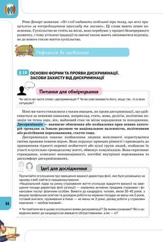 84
Рене Декарт зазначав: «Не слід надавати особливої віри тому, що мені при-
щеплено за посередництвом прикладу та звичаю». Ці слова мають певне по­
яснення. Суспільство не стоїть на місці, воно перебуває у процесі безперервного
розвитку, і тому усталені традиції та звичаї також мають змінюватися відповід­
но до нового стилю життя суспільства.
Рефлексія до засвоєного
§ 18 	Основні форми та прояви дискримінації.
Засоби захисту від дискримінації
Питання для обміркування
Чи часто ви чуєте слово «дискримінація»? Чи ви самі вживаєте його, якщо так, то в яких
ситуаціях?
Нині ми часто стикаємося з таким явищем, як прояв дискримінації, що здій­
снюється за певними ознаками, наприклад, стать, мова, релігія, політична по­
зиція чи точка зору, вік, майновий стан чи місце народження та походження.
Дискримінація — навмисне обмеження або позбавлення прав певних катего-
рій громадян за їхньою расовою чи національною належністю, політичними
або релігійними переконаннями, статтю тощо.
Дискримінація означає позбавлення людини можливості користу­ватися
своїми правами повною мірою. Вона порушує принцип рівності і призводить до
приниження гідності окремої особистості або цілої групи людей, позбавляє їх
участі в суспільно-громадському житті, обмежує комунікацію. Вона спричиняє
страждання, комплекс неповноцінності, постійні внутрішні переживання та
дискомфорт дискримінованих.
Ідеї для дослідження
Прочитайте оголошення про заміщення вакансії директора філії, яке було розміщено на
одному з веб-сайтів із працевлаштування:
«Національний лідер на ринку страхування життя оголошує відкриття вакансії на замі-
щення посади директора філії (агенції) — керівника активних продажів страхових і фі-
нансових послуг фізичним особам. Вимоги до кандидата: чоловік, віком 30–45 років, з
вищою профільною освітою та досвідом роботи на керівних посадах не менш ніж 5 років,
готовий вчитися; проживання в Києві — не менш як 2 роки; досвід роботи у страхових
компаніях — необов’язковий».
• Чи помітили ви в цьому оголошенні вияви дискримінації? За якими ознаками? Які з на-
ведених вимог до кандидата ви вважаєте обґрунтованими, а які — ні?
 