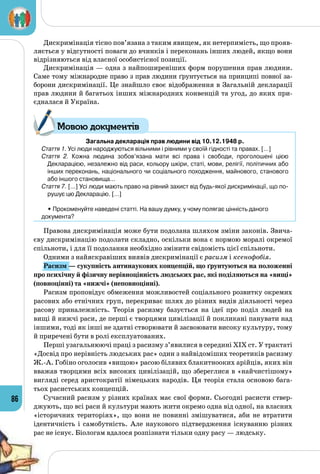 86
Дискримінація тісно пов’язана з таким явищем, як нетерпимість, що прояв­
ляється у відсутності поваги до вчинків і переконань інших людей, якщо вони
відрізняються від власної особистісної позиції.
Дискримінація — одна з найпоширеніших форм порушення прав людини.
Саме тому міжнародне право з прав людини ґрунтується на принципі повної за­
борони дискримінації. Це знайшло своє відображення в Загальній декларації
прав людини й багатьох інших міжнародних конвенцій та угод, до яких при­
єдналася й Україна.
Загальна декларацiя прав людини від 10.12.1948 р.
Стаття 1. Усi люди народжуються вiльними i рiвними у своїй гiдностi та правах. […]
Стаття 2. Кожна людина зобов’язана мати всi права i свободи, проголошенi цiєю
Декларацiєю, незалежно вiд раси, кольору шкiри, статi, мови, релiгiї, полiтичних або
iнших переконань, нацiонального чи соцiального походження, майнового, станового
або iншого становища…
Стаття 7. […] Усi люди мають право на рiвний захист вiд будь-якої дискримiнацiї, що по-
рушує цю Декларацiю. […]
	 • Прокоменуйте наведені статті. На вашу думку, у чому полягає цінність даного
документа?
Правова дискримінація може бути подолана шляхом зміни законів. Звича­
єву дискримінацію подолати складно, оскільки вона є нормою моралі окремої
спільноти, і для її подолання необхідно змінити свідомість цієї спільноти.
Одними з найяскравіших виявів дискримінації є расизм і ксенофобія.
Расизм — сукупність антинаукових концепцій, що ґрунтуються на положенні
про психічну й фізичну нерівноцінність людських рас, які поділяються на «вищі»
(повноцінні) та «нижчі» (неповноцінні).
Расизм проповідує обмеження можливостей соціального розвитку окремих
расових або етнічних груп, перекриває шлях до різних видів діяльності через
расову приналежність. Теорія расизму базується на ідеї про поділ людей на
вищі й нижчі раси, де перші є творцями цивілізації й покликані панувати над
іншими, тоді як інші не здатні створювати й засвоювати високу культуру, тому
й приречені бути в ролі експлуатованих.
Перші узагальнюючі праці з расизму з’явилися в середині XIX ст. У трактаті
«Досвід про нерівність людських рас» один з найвідоміших теоретиків расизму
Ж.-А. Гобіно оголосив «вищою» расою білявих блакитнооких арійців, яких він
вважав творцями всіх високих цивілізацій, що збереглися в «найчистішому»
вигляді серед аристократії німецьких народів. Ця теорія стала основою бага­
тьох расистських концепцій.
Сучасний расизм у різних країнах має свої форми. Сьогодні расисти ствер­
джують, що всі раси й культури мають жити окремо одна від одної, на власних
«історичних територіях», що вони не повинні змішуватися, аби не втратити
ідентичність і самобутність. Але наукового підтвердження існуванню різних
рас не існує. Біологам вдалося розпізнати тільки одну расу — людську.
Мовою документів
 
