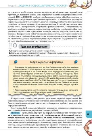 Розділ III. Людина в соціокультурному просторі
89
до думок, що не збігаються з власними, позиціями, віруваннями, терпимість до
критики, до поведінки інших. Вона передбачає захист й обґрунтування власної
позиції. 1995 р. ЮНЕСКО зробила спробу сформулювати офіційне значення то­
лерантності в «Декларації принципів толерантності». Серед іншого, у цьому ви­
черпному документі толерантність означає «повагу, прийняття та поцінування
розмаїття світових культур, форм самовираження й способів виявлення люд­
ського єства… Толерантність є гармонія в різноманітності». Толерантність на­
томість передбачає прихильність, готовність до діалогу та співпраці. Для толе­
рантності вирішальним є розуміння поглядів, звичок, почуттів, відмінних від
власних. Толерантність є обов’язковим принципом будь-якого демократичного
суспільства та соціальної держави, адже це взаємоповага через взаєморозумін­
ня. Вона необхідна для мирного існування в усьому світі. Недарма основні релі­
гії світу приділяють велику увагу толерантності.
Ідеї для дослідження
1. Складіть власну хмару думок зі словом «толерантність».
2. Уявіть, що ви входите до редколегії журналу «Педагогіка толерантності». Запропонуй-
те кілька назв рубрик і тем для статей.
Бюро корисної інформації
Брахманізм: Не робіть іншим того, що було би боляче вам, якби було зроблено
вам (Махабхарата; 5: 1517). Буддизм: Не заподійте іншим того, що самим здається
боляче (Удана-Варга; 5, 18). Іслам: Жоден із вас не увірує по-справжньому, доки
не почне бажати братові своєму того ж, чого бажає самому собі (Сунна). Зоро-
астризм: Тільки той за природою добрий, хто не робить іншим нічого, що негар-
но для самого себе (Дадистан-і-диник; 94: 5). Іудаїзм: Що ненависне тобі, не роби
ближньому своєму (Талмуд; Шаббат, 31А). Християнство: То ж усе, чого ви бажаєте,
щоб чинили вам люди, так само чиніть і ви їм (Новий Заповіт; Євангеліє від Матвія;
7: 12). Конфуціанство: Чого не бажаєш собі, не роби й іншим (Конфуцій. Лунь Юй;
15: 23).
• Прочитавши цитати з релігійних текстів, прокоментуйте, що в них є спільного.
Чому в текстах різних релігій йдеться про одні й ті самі цінності?
Толерантність є необхідною умовою досягнення гармонії в суспільстві. Без
неї неможливо досягти високих позитивних взаємовідносин на всіх рівнях осо­
бистого, соціального та політичного життя і всередині країни, і в системі між­
народних відносин.
Просуванню ідей соціальної рівності, вихованню позитивного ставлення до
тих, хто «відрізняється», сприяє інклюзивний підхід.
Інклюзія — це політика і процес, що передбачає збільшення ступеня участі
та отримання більших можливостей у соціальному житті й навчанні для всіх
людей незалежно від фізіологічних чи психологічних особливостей. Інклю­
зія сприяє пошуку найкращих способів сприйняття людської різноманітності,
вона вчить приймати відмінності з позитивної точки зору. Такий підхід виклю­
чає будь-яку дискримінацію, що забезпечує однакове ставлення до всіх людей,
але створює спеціальні умови для людей з особливими потребами.
 