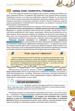 Розділ I. Особистість і її ідентичність
9
§ 1 	Індивід. Особа. Особистість. Громадянин
У всі часи людство хвилювало питання про сутність людини: що робить лю­
дину людиною? Якою є її природа? Що відрізняє її від тварин? Якщо людина є
особливою істотою, то в чому ця особливість полягає? Попри те, що протягом
усієї історії в науці інтенсивно обговорюють проблему людини, досі не існує ви­
черпного наукового тлумачення людської сутності. Безліч визначень поняття
людина розкривають її різнобічність. Це показує, що людина є складною й має
багато різних характеристик.
Однієюзосновниххарактеристиклюдиниєїїбіологічнасутність —індивід—
це біологічна істота, що народилася, кожний окремо існуючий живий організм.
Природою в людині закладені певні біологічні потреби, задоволення яких є
життєвою необхідністю: їжа, праця, відпочинок. Біологічне залишається в лю­
дині завжди. Коли описуємо людину як індивіда, ми вказуємо такі ознаки, як
зріст, вагу, вік, колір волосся, очей. (Докладніше див. електронний додаток (ЕД).
Незважаючи на безліч спільних рис, у всесвіті немає двох однакових людей.
Унікальне втілення загального та особливого в людині називається
індивідуальністю. Вона є наслідком біологічних характеристик організму та впли­
ву соціального середовища. Сформована індивідуальність — це людина, яка актив­
но й творчо виявляє себе в житті, має власну життєву позицію. Вона не просто час­
тинасуспільства,айогоповноправнийпартнер.На означеннялюдиниякучасника
суспільних відносин і свідомої діяльності використовується термін особа.
Бюро корисної інформації
Поняття особа ідентичне поняттю персона, що походить від латинського слова
persona, яке можна перекласти як личина, або машкара. У Стародавній Греції воно
мало значення маски, яку вдягали актори під час вистав. Пізніше слово «персона»
асоціювалося з громадянським станом людини. Персона — це особистість інди-
віда в тому вигляді, у якому вона представлена іншим.
Невіддільним від поняття людина є поняття особистість — людина, вихо-
вана суспільством. Якісні характеристики особистості залежать від родини, у
якій вона виховується, оточення, шкільного колективу, від рівня освіченості,
сфери професійної діяльності. Отже, формування людини здійснюється через
спадковість і середовище, де вона живе.
Ідеї для дослідження
Об’єднавшись у четвірки, обговоріть і визначте три відомі особистості. Назвіть три аргу-
менти, чому саме кожна з особистостей є відомою. Обговоріть із класом запропоновані
кандидатури та складіть перелік рис успішної особистості.
Розуміння людини як повноправного партнера суспільства, а не як його части­
ни — «ґвинтика», з’явилося внаслідок розвитку інституту громадянства в демокра­
тичних суспільствах. Громадянин — це людина, яка ототожнює себе з певною
країною, де вона має відповідний юридичний статус, певні права та відповідні
обов’язки. Поняття громадянин визначає місце людини в державі, формує грома­
дянську позицію та ставлення до різних суспільних явищ і процесів.
 