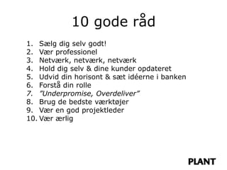 10 gode råd
1. Sælg dig selv godt!
2. Vær professionel
3. Netværk, netværk, netværk
4. Hold dig selv & dine kunder opdateret
5. Udvid din horisont & sæt idéerne i banken
6. Forstå din rolle
7. ”Underpromise, Overdeliver”
8. Brug de bedste værktøjer
9. Vær en god projektleder
10. Vær ærlig
 