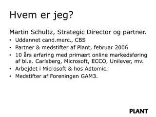 Hvem er jeg?
Martin Schultz, Strategic Director og partner.
• Uddannet cand.merc., CBS
• Partner & medstifter af Plant, februar 2006
• 10 års erfaring med primært online markedsføring
  af bl.a. Carlsberg, Microsoft, ECCO, Unilever, mv.
• Arbejdet i Microsoft & hos Adtomic.
• Medstifter af Foreningen GAM3.
 