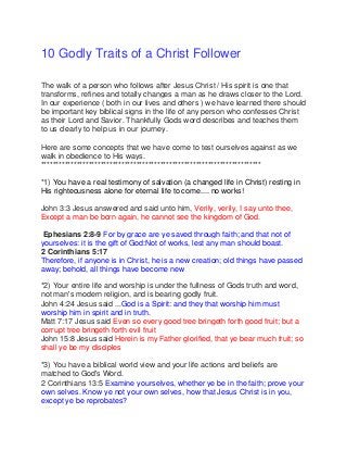 10 Godly Traits of a Christ Follower
The walk of a person who follows after Jesus Christ / His spirit is one that
transforms, refines and totally changes a man as he draws closer to the Lord.
In our experience ( both in our lives and others ) we have learned there should
be important key biblical signs in the life of any person who confesses Christ
as their Lord and Savior. Thankfully Gods word describes and teaches them
to us clearly to help us in our journey.
Here are some concepts that we have come to test ourselves against as we
walk in obedience to His ways.
**************************************************************************
*1) You have a real testimony of salvation (a changed life in Christ) resting in
His righteousness alone for eternal life to come.... no works!
John 3:3 Jesus answered and said unto him, Verily, verily, I say unto thee,
Except a man be born again, he cannot see the kingdom of God.
Ephesians 2:8-9 For by grace are ye saved through faith; and that not of
yourselves: it is the gift of God:Not of works, lest any man should boast.
2 Corinthians 5:17
Therefore, if anyone is in Christ, he is a new creation; old things have passed
away; behold, all things have become new
*2) Your entire life and worship is under the fullness of Gods truth and word,
not man's modern religion, and is bearing godly fruit.
John 4:24 Jesus said ...God is a Spirit: and they that worship him must
worship him in spirit and in truth.
Matt 7:17 Jesus said Even so every good tree bringeth forth good fruit; but a
corrupt tree bringeth forth evil fruit
John 15:8 Jesus said Herein is my Father glorified, that ye bear much fruit; so
shall ye be my disciples
*3) You have a biblical world view and your life actions and beliefs are
matched to God's Word.
2 Corinthians 13:5 Examine yourselves, whether ye be in the faith; prove your
own selves. Know ye not your own selves, how that Jesus Christ is in you,
except ye be reprobates?
 