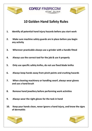 10 Golden Hand Safety Rules
1. Identify all potential hand injury hazards before you start work
2. Make sure machine safety guards are in place before you begin
any activity
3. Wherever practicable always use a grinder with a handle fitted
4. Always use the correct tool for the job & use it properly
5. Only use specific safety knifes, do not use fixed blade knifes
6. Always keep hands away from pinch points and crushing hazards
7. When cleaning machinery or handling swarf, always wear gloves
and use a hand brush
8. Remove hand jewellery before performing work activities
9. Always wear the right gloves for the task in hand
10. Keep your hands clean, never ignore a hand injury, and know the signs
of dermatitis
 