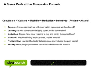A Sneak Peak at the Conversion FormulaConversion = (Content  + Usability + Motivation + Incentive) - (Friction + Anxiety)Content: Are you earning trust with information customers want and need?Usability: Is your content and imagery optimized for conversion?Motivation: Do you have clear reasons to buy and not try the competition?Incentive: Are you offering any incentives, trial or reward?Friction: Have you identified potential resistance and reduced the pain points?Anxiety: Have you pinpointed the concerns and resolved the issues? 