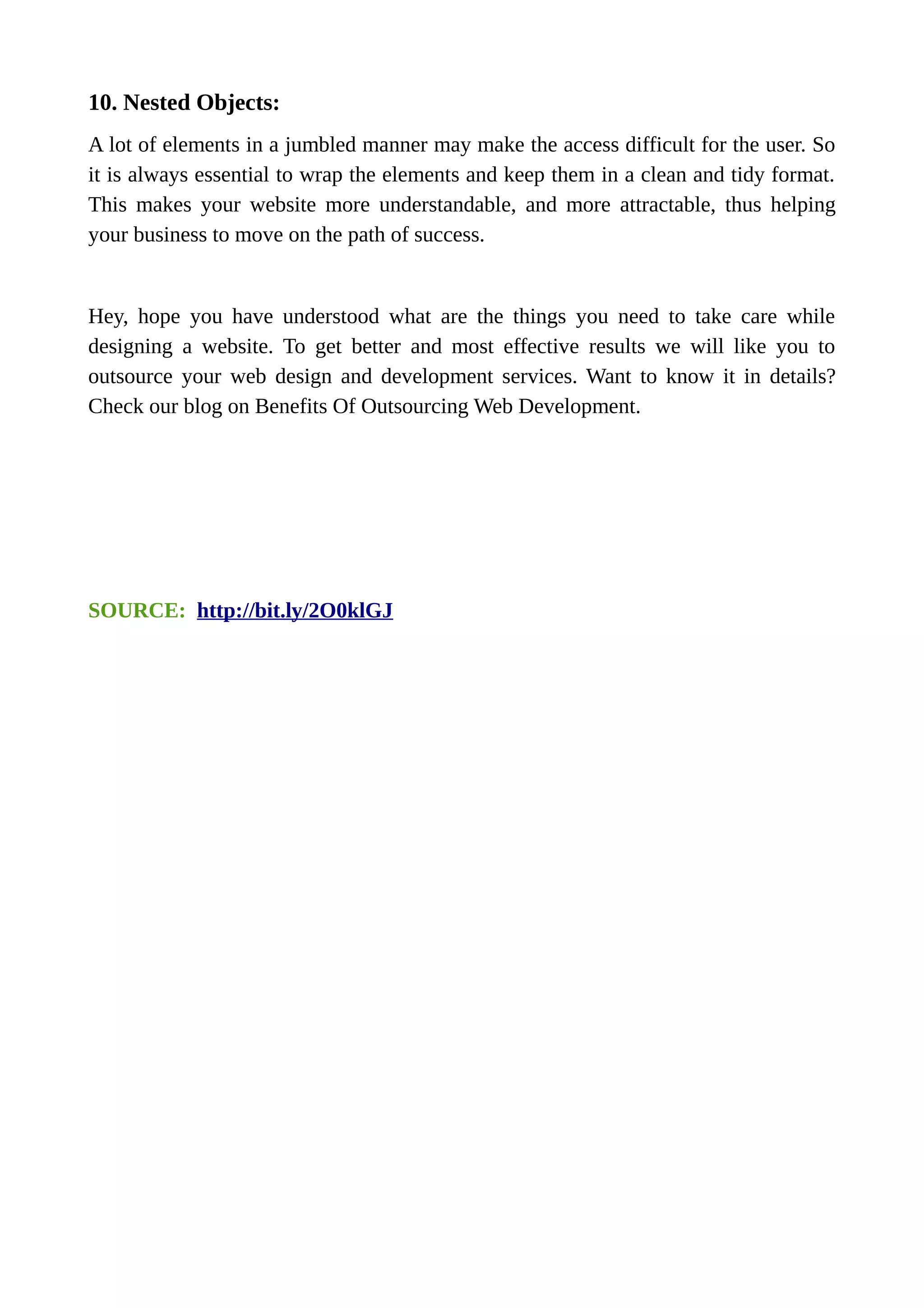 10. Nested Objects:
A lot of elements in a jumbled manner may make the access difficult for the user. So
it is always essential to wrap the elements and keep them in a clean and tidy format.
This makes your website more understandable, and more attractable, thus helping
your business to move on the path of success.
Hey, hope you have understood what are the things you need to take care while
designing a website. To get better and most effective results we will like you to
outsource your web design and development services. Want to know it in details?
Check our blog on Benefits Of Outsourcing Web Development.
SOURCE: http://bit.ly/2O0klGJ
 