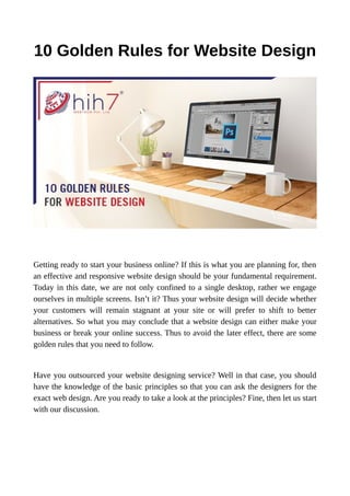 10 Golden Rules for Website Design
Getting ready to start your business online? If this is what you are planning for, then
an effective and responsive website design should be your fundamental requirement.
Today in this date, we are not only confined to a single desktop, rather we engage
ourselves in multiple screens. Isn’t it? Thus your website design will decide whether
your customers will remain stagnant at your site or will prefer to shift to better
alternatives. So what you may conclude that a website design can either make your
business or break your online success. Thus to avoid the later effect, there are some
golden rules that you need to follow.
Have you outsourced your website designing service? Well in that case, you should
have the knowledge of the basic principles so that you can ask the designers for the
exact web design. Are you ready to take a look at the principles? Fine, then let us start
with our discussion.
 