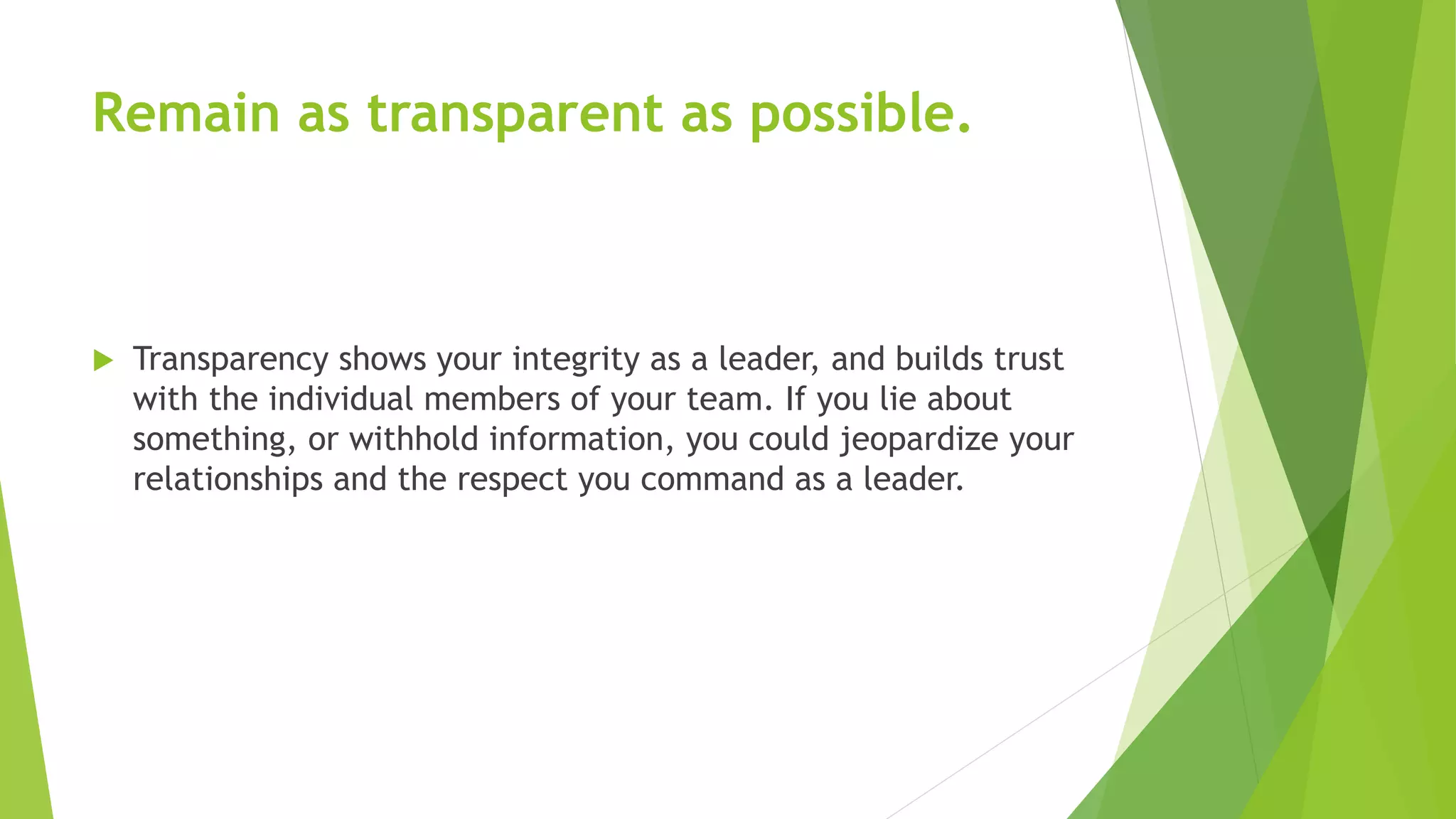 Remain as transparent as possible.
 Transparency shows your integrity as a leader, and builds trust
with the individual members of your team. If you lie about
something, or withhold information, you could jeopardize your
relationships and the respect you command as a leader.
 