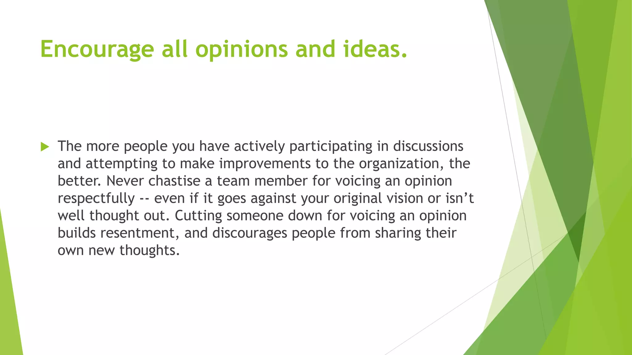 Encourage all opinions and ideas.
 The more people you have actively participating in discussions
and attempting to make improvements to the organization, the
better. Never chastise a team member for voicing an opinion
respectfully -- even if it goes against your original vision or isn’t
well thought out. Cutting someone down for voicing an opinion
builds resentment, and discourages people from sharing their
own new thoughts.
 