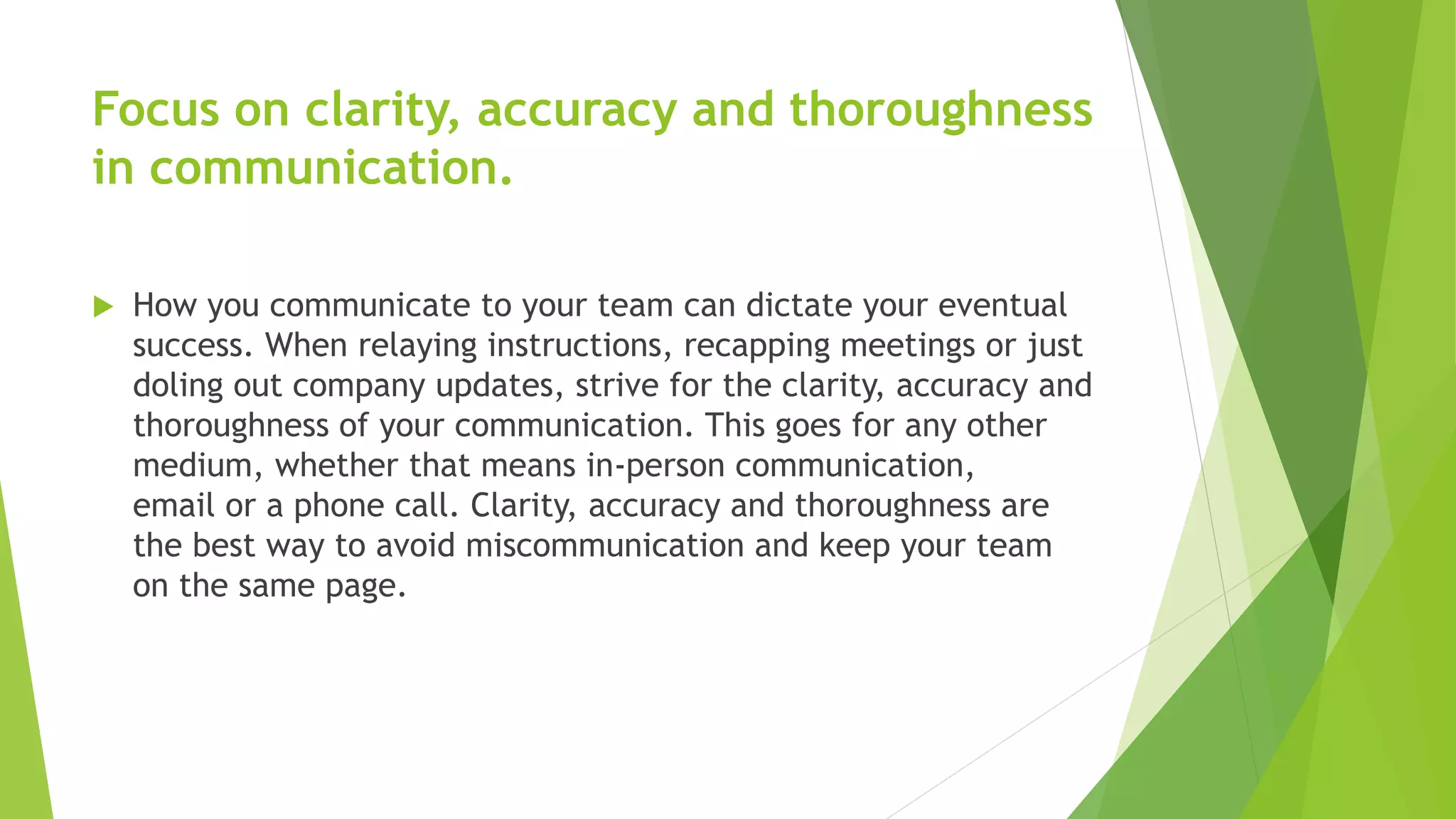 Focus on clarity, accuracy and thoroughness
in communication.
 How you communicate to your team can dictate your eventual
success. When relaying instructions, recapping meetings or just
doling out company updates, strive for the clarity, accuracy and
thoroughness of your communication. This goes for any other
medium, whether that means in-person communication,
email or a phone call. Clarity, accuracy and thoroughness are
the best way to avoid miscommunication and keep your team
on the same page.
 