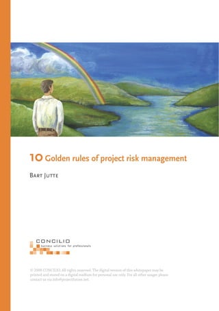 10 Golden rules of project risk management
Bart Jutte




© 2008 CONCILIO. All rights reserved. The digital version of this whitepaper may be
printed and stored on a digital medium for personal use only. For all other usages please
contact us via info@projectfuture.net.
 