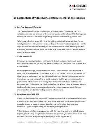  

www.3xlogic.com

 

10 Golden Rules of Video Business Intelligence for LP Professionals 
 
1. See Your Business Differently 
The role of video surveillance has evolved from solely a loss prevention tool to a 
valuable asset that can be used by the entire organization to help control shrinkage and 
identify efficiencies while improving both operational and marketing effectiveness.  
When coupled with a powerful, yet customizable reporting framework, data from a 
variety of sources—POS, access control, video, and central monitoring stations—can be 
captured and disseminated forming an information infrastructure delivering the data 
necessary for users to make smart, effective and timely decisions about their business, 
assets and employees. 
2. Adapt and Evolve 
In today’s competitive business environment, departments and individuals must 
constantly demonstrate value to the bottom line in order to survive.  Loss Prevention is 
no exception.  
Leveraging technology, LP departments are able to find new and innovative ways to 
transform themselves from a cost center into a profit center. Data that is collected by 
their cameras and sensors can provide valuable insights throughout the organization. 
Operations can optimize staffing to match customer traffic. Marketing can analyze 
promotional effectiveness by assessing dwell times and heat maps. Traffic counts 
combined with POS data can be used to calculate conversion rates. As a result, an asset 
traditionally dedicated to loss prevention evolves into a corporate asset that can 
maximize store productivity and operational effectiveness. 
3. Don’t Lose Focus of LP ROI 
Video surveillance remains key to any Loss Prevention initiative. While the value of the 
data captured by your surveillance system can be leveraged outside of the parameters 
typically viewed as loss prevention, don’t lose sight of the fact that your core 
responsibility remains protecting the assets of your organization. 
Video Business Intelligence provides you with the reporting mechanism (dashboards, 
reports, portals, etc.) to capture your metrics and quantify your achievements and help 
illustrate the value that your department brings to the organization. 
st

3xLOGIC, Inc.     |      6510 West 91  Avenue     |      Westminister, CO  80031     |      877.3XLOGIC     |      www.3xlogic.com

 