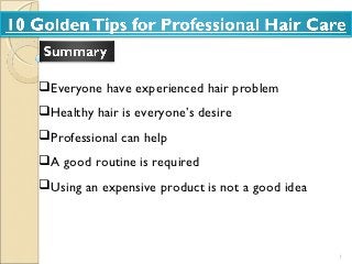 Everyone have experienced hair problem
Healthy hair is everyone’s desire
Professional can help
A good routine is required
Using an expensive product is not a good idea




                                                 1
 