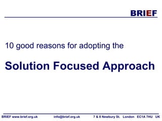 10 good reasons for adopting the   Solution Focused Approach BRIEF www.brief.org.uk  info@brief.org.uk  7 & 8 Newbury St.  London  EC1A 7HU  UK  
