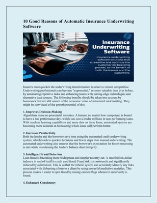 10 Good Reasons of Automatic Insurance Underwriting
Software
Insurers must quicken the underwriting transformation in order to remain competitive.
Underwriting professionals can become "exponential," or more valuable than ever before,
by automating repetitive tasks and enhancing teams with cutting-edge technologies and
alternative data sources. The following benefits should be taken into account by
businesses that are still unsure of the economic value of automated underwriting. They
might be convinced of the growth potential of this.
1. Improves Decision-Making
Algorithms make no procedural mistakes. A human, no matter how competent, is bound
to have a bad performance day, which can cost a lender millions in non-performing loans.
With machine learning capabilities and more data on these loans, automated systems are
becoming more accurate at forecasting which loans will perform better.
2. Increases Productivity
Both the lender and the borrower save time using the automated credit underwriting
system, which leads to quicker decisions and fewer steps than manual underwriting. The
automated underwriting also ensures that the borrower's expectation for faster processing
is met while maintaining the lenders' balance sheet integrity.
3. Intelligent Fraud Detection
Loan fraud is becoming more widespread and simpler to carry out. A multibillion-dollar
industry in and of itself is credit card fraud. Fraud risk is consistently and significantly
reduced by automation. This is so that the robotic system can accurately identify any risks
associated with disbursing a loan to a client by using powerful predictive analytics. This
process makes it easier to spot fraud by raising caution flags whenever uncertainty is
found.
4. Enhanced Consistency
 