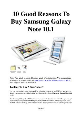 Why You Should Get
   Samsung Galaxy
   Note 10.1 – 10 Top
        Reasons




Note: This article is adapted from an article of a similar title. You can continue
reading the text version here or click here to go to the Soho Productivity Ideas
site to read the article complete with text and video.

Looking To Buy A New Tablet?
Are you looking for a tablet for yourself or to buy for someone as a gift? If you are, the you
should very seriously consider looking into the recently released Samsung Galaxy Note 10.1
tablet.

                                          Page 1 of 6
 