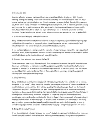 4. Develop life skills
Learning a foreign language involves different learning skills and helps develop key skills through
listening, writing and reading. This in turn will help actually help you improve in other areas too. Your
general reading and mental skills improve through studying a language. In fact, if studied from a young
age, there will be a very noticeable benefit to cognitive development, such as creativity, problem-solving
and reasoning. But in addition to these skills, learning a foreign language will give you important life
skills. You will be better able to adapt and cope with changes and to deal with unfamiliar and new
situations. You will also find that you are better able to communicate with people from all walks of life.
5. Stand out when Applying for Higher Education
Being able to show to University Admission Clerks that you have previously studied a foreign language
could add significant weight to your applications. You will show that you are a more rounded and
educated person – the sort of thing that Admission Clerks absolutely love.
If you are looking to study a postgraduate for example, a foreign language may well be a prerequisite of
admission. This is especially relevant for those students considering PhD applications as research is often
published in books and professional journals around the globe.
6. Discover Entertainment from Around the World
There are so many great books, films and music from many counties around the world. A translation or
dub is just not the same as many elements of language simply can’t be translated literally from one
language to another. To be able to access the world’s great wealth of literature, music, film and theatre
you should do them justice and enjoy them in their original form. Learning a foreign language will
certainly open your eyes to amazing things.
7. Enjoy Travelling
Being able to travel and fully immerse yourself in the country and culture is a fantastic way to holiday.
Being able to “go native”, taking part in the everyday life of regular residents. Of course, we all know it is
possible to travel anywhere these days without speaking the native language. But, if you don’t speak
English then, well, you’ll struggle to say the least. The language barrier can be anywhere from mildly
frustrating to dangerous and intimidating. Having studied a foreign language you will feel comfortable in
ordering food, understanding directions, being able to fully travel on public transport and save
considerable money and maybe even batter for things in shops. In fact, many people often appreciate it
when you communicate in their language – or in some cases, at least try! And remember, if you really
want to explore a country and get away from all the tourist traps, you’re definitely going to need to
know the language. Perhaps one of the best reasons for studying a foreign language don’t you think?
8. Being able to study Overseas
If you choose to study a foreign language you needn’t study it at expensive, limited schools in your own
country. Why not combine your studies with travelling and find out about study abroad programmes?
 