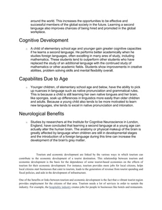 around the world. This increases the opportunities to be effective and
successful members of the global society in the future. Learning a second
language also improves chances of being hired and promoted in the global
workplace.
Cognitive Development
o A child of elementary school age and younger gain greater cognitive capacities
if he learns a second language. He performs better academically when he
studies foreign languages, often excelling in many ares of study, including
mathematics. These students tend to outperform other students who have
replaced the study of an additional language with the continued study of
mathematics or other academic fields. Students show improvements in creative
abilities, problem solving skills and mental flexibility overall.
Capabilites Due to Age
o Younger children, of elementary school age and below, have the ability to pick
up nuances in language such as native pronunciation and grammatical rules.
This is because a child is still learning her own native tongues and her brain,
like sponges, soak up differences in linguistics more easily than older children
and adults. Because a young child also tends to be more motivated to learn
new languages, she tends to excel in native pronunciation and intonation.
Neurological Benefits
o Studies by researchers at the Institute for Cognitive Neuroscience in London,
England, have concluded that learning a second language at a young age can
actually alter the human brain. The anatomy or physical makeup of the brain is
greatly affected by language when children are still in developmental stages
and the introduction of a foreign language during this time can increase the
development of the brain's grey matter.
What Is Tourism and economic development are linked by the various ways in which tourism can
contribute to the economic development of a tourist destination. This relationship between tourism and
economic development is the basis for the dependence of some tourist-based economies on the effects of
tourism for their economic development. For instance, tourism provides more jobs for local citizens, helps
local citizens start businesses that cater to tourists, leads to the generation of revenue from tourist spending and
fiscal policies, and aids in the development of infrastructure.
One of the benefits or links between tourism and economic development is the fact that a vibrant tourist region
provides employment for the citizens of that area. Tourism needs a lot of services in order to sustain the
industry. For example, the hospitality industry creates jobs for people in businesses like hotels and restaurants.
 