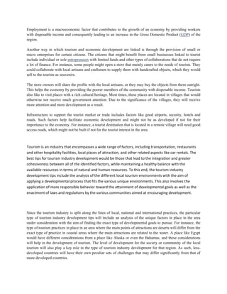 Employment is a macroeconomic factor that contributes to the growth of an economy by providing workers
with disposable income and consequently leading to an increase in the Gross Domestic Product (GDP) of the
region.
Another way in which tourism and economic development are linked is through the provision of small or
micro enterprises for certain citizens. The citizens that might benefit from small businesses linked to tourist
include individual or sole entrepreneurs with limited funds and other types of collaborations that do not require
a lot of finance. For instance, some people might open a store that mainly caters to the needs of tourists. They
could collaborate with local artisans and craftsmen to supply them with handcrafted objects, which they would
sell to the tourists as souvenirs.
The store owners will share the profits with the local artisans, or they may buy the objects from them outright.
This helps the economy by providing the poorer members of the community with disposable income. Tourists
also like to visit places with a rich cultural heritage. Most times, these places are located in villages that would
otherwise not receive much government attention. Due to the significance of the villages, they will receive
more attention and more development as a result.
Infrastructure to support the tourist market or trade includes factors like good airports, security, hotels and
roads. Such factors help facilitate economic development and might not be as developed if not for their
importance to the economy. For instance, a tourist destination that is located in a remote village will need good
access roads, which might not be built if not for the tourist interest in the area.
Relawwaationship Between Tourism and Economic Development?
Tourism is an industry that encompasses a wide range of factors, including transportation, restaurants
and other hospitality facilities, local places of attraction, and other related aspects like car rentals. The
best tips for tourism industry development would be those that lead to the integration and greater
cohesiveness between all of the identified factors, while maintaining a healthy balance with the
available resources in terms of natural and human resources. To this end, the tourism industry
development tips include the analysis of the different local tourism environments with the aim of
applying a developmental process that fits the various unique environments. This also involves the
application of more responsible behavior toward the attainment of developmental goals as well as the
enactment of laws and regulations by the various communities aimed at encouraging development.
Since the tourism industry is split along the lines of local, national and international practices, the particular
type of tourism industry development tips will include an analysis of the unique factors in place in the area
under consideration with the aim of finding the exact type of developmental goals to pursue. For instance, the
type of tourism practices in place in an area where the main points of attractions are deserts will differ from the
exact type of practice in coastal areas where the main attractions are related to the water. A place like Egypt
would have different considerations from a place like Alaska or even the Bahamas, and these considerations
will help in the development of tourism. The level of development for the society or community of the local
tourism will also play a key role in the type of tourism industry development for that region. As such, less-
developed countries will have their own peculiar sets of challenges that may differ significantly from that of
more developed countries.
 