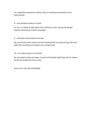 Yes, vegetables provide few calories, they are satiating and essential to your
balanced diet.
8 - I just decided to balance my diet
For this, it is better to take advice from a dietician or join a group like Weight
Watchers because you need to be guided.
9 - I eliminate all the bread and cereals
No, bread and cereals contain essential carbohydrates to provide energy. We must
adapt their quantities according to your energy needs.
10 - I'm a total impasse on chocolate
No, you need to make you happy. A square of chocolate (5g) brings only 25 calories.
But do not multiply ten times a day!
Read more: http://bit.ly/1DUS9Hp
 
