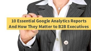 10 Essential Google Analytics Reports
And How They Matter to B2B Executives
 