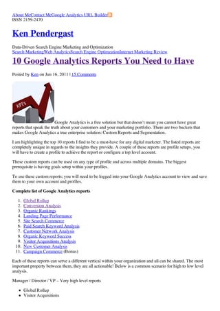 About MeContact MeGoogle Analytics URL Builder
ISSN 2159-2470


Ken Pendergast
Data-Driven Search Engine Marketing and Optimization
Search MarketingWeb AnalyticsSearch Engine OptimzationInternet Marketing Review

10 Google Analytics Reports You Need to Have
Posted by Ken on Jun 16, 2011 | 15 Comments




                          Google Analytics is a free solution but that doesn’t mean you cannot have great
reports that speak the truth about your customers and your marketing portfolio. There are two buckets that
makes Google Analytics a true enterprise solution: Custom Reports and Segmentation.

I am highlighting the top 10 reports I find to be a must-have for any digital marketer. The listed reports are
completely unique in regards to the insights they provide. A couple of these reports are profile setups, you
will have to create a profile to achieve the report or configure a top level account.

These custom reports can be used on any type of profile and across multiple domains. The biggest
prerequisite is having goals setup within your profiles.

To use these custom reports; you will need to be logged into your Google Analytics account to view and save
them to your own account and profiles.

Complete list of Google Analytics reports

  1.   Global Rollup
  2.   Conversion Analysis
  3.   Organic Rankings
  4.   Landing Page Performance
  5.   Site Search Commerce
  6.   Paid Search Keyword Analysis
  7.   Customer Network Analysis
  8.   Organic Keyword Success
  9.   Visitor Acquisitions Analysis
 10.   New Customer Analysis
 11.   Campaign Commerce (Bonus)

Each of these reports can serve a different vertical within your organization and all can be shared. The most
important property between them, they are all actionable! Below is a common scenario for high to low level
analysis.

Manager / Director / VP – Very high level reports

       Global Rollup
       Visitor Acquisitions
 