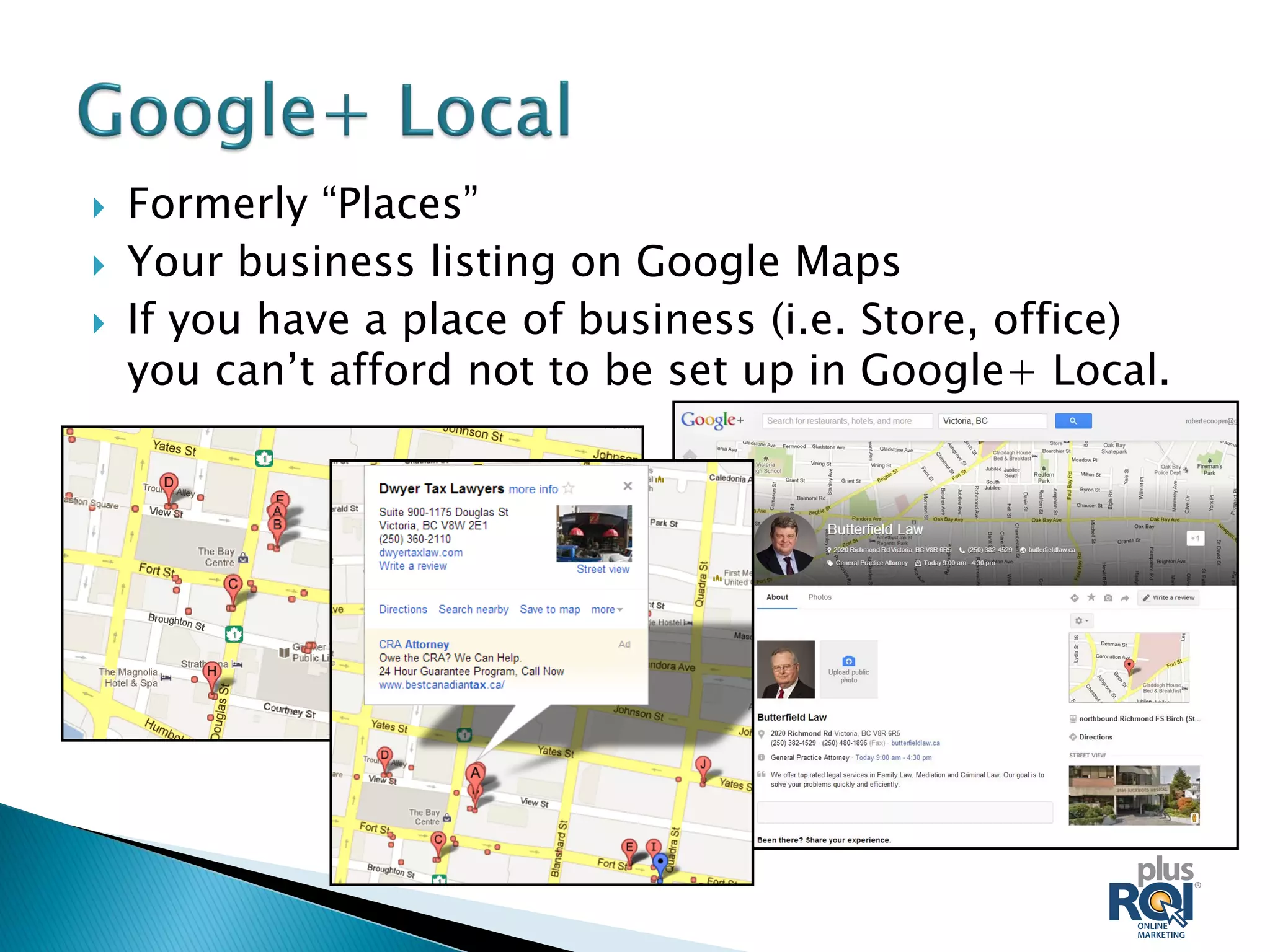  Formerly “Places”
 Your business listing on Google Maps
 If you have a place of business (i.e. Store, office)
you can’t afford not to be set up in Google+ Local.
 