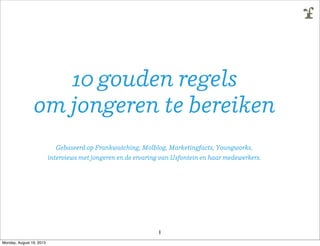 10 gouden regels
om jongeren te bereiken
Gebaseerd op Frankwatching, Molblog, Marketingfacts, Youngworks,
interviews met jongeren en de ervaring van IJsfontein en haar medewerkers.
1
Monday, August 19, 2013
 