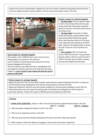 Despite the action by the Government, Inequalities in the USA continue. Progress IS being made and minorities are
now not as unequal as before, however equality is still not a social and economic reality in the USA.

Economic reasons for continued inequality
1 – The white flight: this has a negative impact
on inner cities as many whites who have jobs
and pay taxes have moved away, leaving less
money for the inner cities where minorities are
more likely to live.
2 – The black flight: the growth of a Black
middle class has also caused problems. When
some educated Black families have gained
better jobs they have moved out of the inner
cities causing the same problem as the White
flight, along with the added problem of leaving
the inner cities with a lack of positive role
models.
3 – Cuts to welfare: 65% of all those who
Social reasons for continued inequality

receive TANF are minorities. The government

The economic crisis in 2008 has led to cuts in social services

has been unable to afford to raise the level of

helping people out of poverty or into education.

TANF at the same rate as inflation, meaning

Lack of funding for schools means some young minorities have

each year poor people have less money.

become disengaged with education.
The lack of positive role models and rises in unemployment with
few prospects of getting a job have led to many minorities being
trapped in a cycle of poverty (your teacher will draw the cycle of
poverty on the board)

Political reasons for continued inequality
Despite the election of the first ever Black President, many minorities remain disillusioned with politics. As many are
still suffering from high unemployment rates and see the government as offering little help.
Obama has attempted to deal with social and economic problems but this has proved challenging. In April 2011 the
Federal Government was 1 hour away from shutting down as the Democrats and Republican could not agree on
government spending – Obama had to agree to REDUCE government spending by $39 billion.

Activities
1 - EXAM STYLE QUESTION - Explain, in detail, how social and economic progress has been made in the USA
(NAT 4 = 4 marks)

(NAT 5 = 8 Marks)

2 – Why do economic inequalities continue to exist in the USA?
3 – Why do social inequalities continue in the USA?
4 – Why have some minorities remained disillusioned with politics even after Obama was elected?
5 – What evidence is there that Obama is struggling to reduce social and economic inequalities?

 