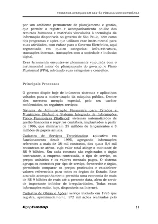 PROGRAMA AVANÇADO EM GESTÃO PÚBLICA CONTEMPORÂNEAPROGRAMA AVANÇADO EM GESTÃO PÚBLICA CONTEMPORÂNEA
por um ambiente permanente de planejamento e gestão,
que permite o registro e acompanhamento on-line dos
recursos humanos e materiais vinculados à tecnologia da
informação disponíveis no governo de São Paulo, bem como
dos programas e ações que utilizam esse instrumental para
suas atividades, com ênfase para o Governo Eletrônico, aqui
segmentado em quatro categorias: infra-estrutura,
transações internas, transações com a sociedade e inclusão
digital.
Essa ferramenta encontra-se plenamente vinculada com o
instrumental maior de planejamento do governo, o Plano
Plurianual (PPA), adotando suas categorias e conceitos.
Principais Processos
O governo dispõe hoje de inúmeros sistemas e aplicativos
voltados para a modernização da máquina pública. Dentre
eles merecem menção especial, pelo seu caráter
emblemático, os seguintes serviços:
Sistema de Administração Financeira para Estados e
Municípios (Siafem) e Sistema Integrado de Informações
Físico Financeiras (Siafísico): sistemas automatizados de
gestão financeira e registros contábeis, implantados a partir
de 1996, que eliminaram 25 milhões de lançamentos e 3
milhões de papéis anuais.
Cadastro de Serviços Terceirizados: aplicativo em
funcionamento desde 1995, agregando informações
referentes a mais de 38 mil contratos, dos quais 5,4 mil
encontram-se ativos, cujo valor total atinge o montante de
R$ 9 bilhões. Em cada contrato são registrados o órgão
contratante, a empresa contratada, o tipo de serviço, os
preços unitários e os valores mensais pagos. O sistema
agrupa os contratos por tipo de serviço, fornecedor e órgão,
permitindo comparar os preços praticados e estabelecer
valores referenciais para todos os órgãos do Estado. Esse
acurado acompanhamento permitiu uma economia de mais
de R$ 9 bilhões de reais até a presente data, além de servir
de importante inibidor de irregularidades. Todas essas
informações estão, hoje, disponíveis na Internet.
Cadastro de Obras e Ações: serviço iniciado em 1995 que
registra, aproximadamente, 172 mil ações realizadas pelo
11
 