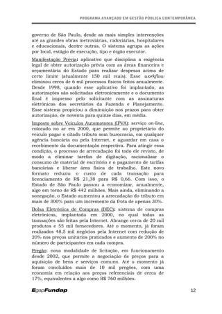 PROGRAMA AVANÇADO EM GESTÃO PÚBLICA CONTEMPORÂNEAPROGRAMA AVANÇADO EM GESTÃO PÚBLICA CONTEMPORÂNEA
governo de São Paulo, desde as mais simples intervenções
até as grandes obras metroviárias, rodoviárias, hospitalares
e educacionais, dentre outras. O sistema agrupa as ações
por local, estágio de execução, tipo e órgão executor.
Manifestação Prévia: aplicativo que disciplina a exigência
legal de obter autorização prévia com as áreas financeira e
orçamentária do Estado para realizar despesas acima de
certo limite (atualmente 150 mil reais). Esse workflow
eliminou cerca de 6 mil processos físicos feitos anualmente.
Desde 1998, quando esse aplicativo foi implantado, as
autorizações são solicitadas eletronicamente e o documento
final é impresso pelo solicitante com as assinaturas
eletrônicas dos secretários da Fazenda e Planejamento.
Esse sistema propiciou a diminuição nos prazos para obter
autorização, de noventa para quinze dias, em média.
Imposto sobre Veículos Automotores (IPVA): serviço on-line,
colocado no ar em 2000, que permite ao proprietário do
veículo pagar o citado tributo sem burocracia, em qualquer
agência bancária ou pela Internet, e aguardar em casa o
recebimento da documentação respectiva. Para atingir essa
condição, o processo de arrecadação foi todo ele revisto, de
modo a eliminar tarefas de digitação, racionalizar o
consumo de material de escritório e o pagamento de tarifas
bancárias e liberar área física de trabalho. Este novo
formato reduziu o custo de cada transação para
licenciamento de R$ 21,38 para R$ 0,66. Com isso, o
Estado de São Paulo passou a economizar, anualmente,
algo em torno de R$ 442 milhões. Mais ainda, eliminando a
sonegação, o Estado aumentou a arrecadação do tributo em
mais de 300% para um incremento da frota de apenas 30%.
Bolsa Eletrônica de Compras (BEC): sistema de compras
eletrônicas, implantado em 2000, no qual todas as
transações são feitas pela Internet. Abrange cerca de 20 mil
produtos e 55 mil fornecedores. Até o momento, já foram
realizados 48,5 mil negócios pela Internet com redução de
20% nos preços unitários praticados e aumento de 200% no
número de participantes em cada compra.
Pregão: nova modalidade de licitação, em funcionamento
desde 2002, que permite a negociação de preços para a
aquisição de bens e serviços comuns. Até o momento já
foram concluídos mais de 10 mil pregões, com uma
economia em relação aos preços referenciais de cerca de
17%, equivalentes a algo como R$ 760 milhões.
12
 