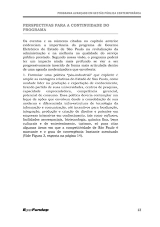 PROGRAMA AVANÇADO EM GESTÃO PÚBLICA CONTEMPORÂNEAPROGRAMA AVANÇADO EM GESTÃO PÚBLICA CONTEMPORÂNEA
PERSPECTIVAS PARA A CONTINUIDADE DO
PROGRAMA
Os eventos e os números citados no capítulo anterior
evidenciam a importância do programa de Governo
Eletrônico do Estado de São Paulo na revitalização da
administração e na melhoria na qualidade do serviço
público prestado. Segundo nossa visão, o programa poderá
ter um impacto ainda mais profundo se vier a ser
progressivamente inserido de forma mais articulada dentro
de uma agenda modernizadora que envolveria:
1. Formular uma política “pós-industrial” que explicite e
amplie as vantagens relativas do Estado de São Paulo, como
unidade líder na produção e exportação de conhecimento,
tirando partido de suas universidades, centros de pesquisa,
capacidade empreendedora, competência gerencial,
potencial de consumo. Essa política deveria contemplar um
leque de ações que envolvem desde a consolidação de sua
moderna e diferenciada infra-estrutura de tecnologia da
informação e comunicação, até incentivos para localização,
integração, produção e criação de direitos e patentes em
empresas intensivas em conhecimento, tais como software,
facilidades aeroespaciais, biotecnologia, química fina, bens
culturais e de entretenimento, turismo, só para citar
algumas áreas em que a competitividade de São Paulo é
marcante e o grau de convergência bastante acentuado
(Vide Figura 3, exposta na página 14).
13
 