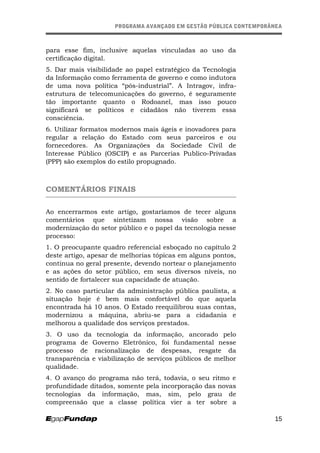 PROGRAMA AVANÇADO EM GESTÃO PÚBLICA CONTEMPORÂNEAPROGRAMA AVANÇADO EM GESTÃO PÚBLICA CONTEMPORÂNEA
para esse fim, inclusive aquelas vinculadas ao uso da
certificação digital.
5. Dar mais visibilidade ao papel estratégico da Tecnologia
da Informação como ferramenta de governo e como indutora
de uma nova política “pós-industrial”. A Intragov, infra-
estrutura de telecomunicações do governo, é seguramente
tão importante quanto o Rodoanel, mas isso pouco
significará se políticos e cidadãos não tiverem essa
consciência.
6. Utilizar formatos modernos mais ágeis e inovadores para
regular a relação do Estado com seus parceiros e ou
fornecedores. As Organizações da Sociedade Civil de
Interesse Público (OSCIP) e as Parcerias Publico-Privadas
(PPP) são exemplos do estilo propugnado.
COMENTÁRIOS FINAIS
Ao encerrarmos este artigo, gostaríamos de tecer alguns
comentários que sintetizam nossa visão sobre a
modernização do setor público e o papel da tecnologia nesse
processo:
1. O preocupante quadro referencial esboçado no capítulo 2
deste artigo, apesar de melhorias tópicas em alguns pontos,
continua no geral presente, devendo nortear o planejamento
e as ações do setor público, em seus diversos níveis, no
sentido de fortalecer sua capacidade de atuação.
2. No caso particular da administração pública paulista, a
situação hoje é bem mais confortável do que aquela
encontrada há 10 anos. O Estado reequilibrou suas contas,
modernizou a máquina, abriu-se para a cidadania e
melhorou a qualidade dos serviços prestados.
3. O uso da tecnologia da informação, ancorado pelo
programa de Governo Eletrônico, foi fundamental nesse
processo de racionalização de despesas, resgate da
transparência e viabilização de serviços públicos de melhor
qualidade.
4. O avanço do programa não terá, todavia, o seu ritmo e
profundidade ditados, somente pela incorporação das novas
tecnologias da informação, mas, sim, pelo grau de
compreensão que a classe política vier a ter sobre a
15
 