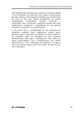 PROGRAMA AVANÇADO EM GESTÃO PÚBLICA CONTEMPORÂNEAPROGRAMA AVANÇADO EM GESTÃO PÚBLICA CONTEMPORÂNEA
profundidade das mudanças que marcam a economia global
e da necessidade de promover uma ampla reestruturação
do poder público, descartando paradigmas que predominam
há mais de 100 anos. Essas providências, de grande
complexidade, demandarão vontade, liderança e
criatividade, mas, certamente, premiarão aqueles que mais
rapidamente enxergarem a importância de um governo
centrado na inovação e no conhecimento.
5. Por outro lado, a probabilidade de um retrocesso do
programa, segundo nosso julgamento, parece pouco
provável, dada a percepção já existente no setor público e
na sociedade sobre as vantagens de uma máquina
administrativa mais ágil e transparente. Em maior ou
menor profundidade, com o fortalecimento dos valores
democráticos e com a valorização da cidadania, em alguns
anos não haverá espaço para outra forma de governo que
não o eletrônico.
16
 