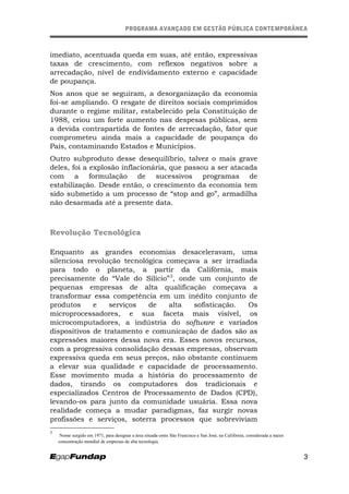 PROGRAMA AVANÇADO EM GESTÃO PÚBLICA CONTEMPORÂNEAPROGRAMA AVANÇADO EM GESTÃO PÚBLICA CONTEMPORÂNEA
imediato, acentuada queda em suas, até então, expressivas
taxas de crescimento, com reflexos negativos sobre a
arrecadação, nível de endividamento externo e capacidade
de poupança.
Nos anos que se seguiram, a desorganização da economia
foi-se ampliando. O resgate de direitos sociais comprimidos
durante o regime militar, estabelecido pela Constituição de
1988, criou um forte aumento nas despesas públicas, sem
a devida contrapartida de fontes de arrecadação, fator que
comprometeu ainda mais a capacidade de poupança do
País, contaminando Estados e Municípios.
Outro subproduto desse desequilíbrio, talvez o mais grave
deles, foi a explosão inflacionária, que passou a ser atacada
com a formulação de sucessivos programas de
estabilização. Desde então, o crescimento da economia tem
sido submetido a um processo de “stop and go”, armadilha
não desarmada até a presente data.
Revolução Tecnológica
Enquanto as grandes economias desaceleravam, uma
silenciosa revolução tecnológica começava a ser irradiada
para todo o planeta, a partir da Califórnia, mais
precisamente do “Vale do Silício”3
, onde um conjunto de
pequenas empresas de alta qualificação começava a
transformar essa competência em um inédito conjunto de
produtos e serviços de alta sofisticação. Os
microprocessadores, e sua faceta mais visível, os
microcomputadores, a indústria do software e variados
dispositivos de tratamento e comunicação de dados são as
expressões maiores dessa nova era. Esses novos recursos,
com a progressiva consolidação dessas empresas, observam
expressiva queda em seus preços, não obstante continuem
a elevar sua qualidade e capacidade de processamento.
Esse movimento muda a história do processamento de
dados, tirando os computadores dos tradicionais e
especializados Centros de Processamento de Dados (CPD),
levando-os para junto da comunidade usuária. Essa nova
realidade começa a mudar paradigmas, faz surgir novas
profissões e serviços, soterra processos que sobreviviam
3
Nome surgido em 1971, para designar a área situada entre São Francisco e San José, na Califórnia, considerada a maior
concentração mundial de empresas de alta tecnologia.
3
 