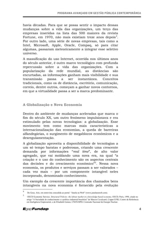 PROGRAMA AVANÇADO EM GESTÃO PÚBLICA CONTEMPORÂNEAPROGRAMA AVANÇADO EM GESTÃO PÚBLICA CONTEMPORÂNEA
havia décadas. Para que se possa sentir o impacto dessas
mudanças sobre a vida das organizações, um terço das
empresas inseridas na lista das 500 maiores da revista
Fortune, em 1970, não mais existiam treze anos depois4
.
Por outro lado, uma série de novas empresas, tais como a
Intel, Microsoft, Apple, Oracle, Compaq, só para citar
algumas, passaram meteoricamente a integrar esse seletivo
universo.
A massificação do uso Internet, ocorrida nos últimos anos
do século anterior, é outro marco tecnológico com profunda
repercussão sobre a vida das organizações. Com a
popularização da rede mundial, as distâncias são
encurtadas, as informações ganham mais visibilidade e sua
transmissão passa a ser instantânea. Conceitos
tradicionais, como os de distância, escritório, comunicação,
correio, dentre outros, começam a ganhar novos contornos,
em que a virtualidade passa a ser a marca predominante.
A Globalização e Nova Economia
Dentro do ambiente de mudanças aceleradas que marca o
fim do século XX, um outro fenômeno impulsionava e era
estimulado pelas novas tecnologias: a globalização. Esse
movimento tem como marcas mais características a
internacionalização das economias, a queda de barreiras
alfandegárias, o surgimento de megablocos econômicos e a
desregulamentação.
A globalização aproveita a disponibilidade de tecnologias a
um só tempo baratas e poderosas, criando uma crescente
demanda por informações “real time”, de alto valor
agregado, que vai moldando uma nova era, na qual “a
criação e o uso do conhecimento são os aspectos centrais
das decisões e do crescimento econômico”5
. Nessa nova
economia, os produtos e serviços passam a ser valorados –
cada vez mais – por um componente intangível neles
incorporado, denominado conhecimento.
Um exemplo da crescente importância dos chamados bens
intangíveis na nova economia é fornecido pela evolução
4
De Geus, Arie, em entrevista concedida ao portal “Janela na Web” (www.janelanaweb.com).
5
OECD Economic Surveys. Structural Policies: the labour market in a knowledge-based economy, OECD, Paris, 1998, citado no
artigo “A Sociedade do conhecimento e a política industrial brasileira” de Marcos Cavalcanti, Coppe/UFRJ, Centro de Referência
em Inteligência Empresarial, e de Elisabeth Gomes, CNEN/DPD, Comissão Nacional de Energia Nuclear.
4
 