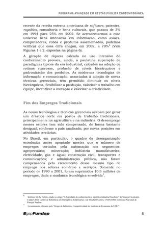 PROGRAMA AVANÇADO EM GESTÃO PÚBLICA CONTEMPORÂNEAPROGRAMA AVANÇADO EM GESTÃO PÚBLICA CONTEMPORÂNEA
recente da receita externa americana de software, patentes,
royalties, consultoria e bens culturais, que passou de 3%
em 1994 para 25% em 2002. Se acrescentarmos a esse
universo bens intensivos em informação, como aviões,
computadores, robôs e produtos assemelhados, podemos
verificar que essa cifra chegou, em 2002, a 70%6
(Vide
Figuras 1 e 2, expostas na página 6).
A geração de riqueza calcada no uso intensivo do
conhecimento provoca, ainda, a paulatina superação de
paradigmas típicos da era industrial, calcados na adoção de
rotinas rigorosas, profusão de níveis hierárquicos e
padronização dos produtos. As modernas tecnologias de
informação e comunicação, associadas à adoção de novas
técnicas gerenciais, têm permitido diminuir os níveis
hierárquicos, flexibilizar a produção, valorizar o trabalho em
equipe, incentivar a inovação e valorizar a criatividade.
Fim dos Empregos Tradicionais
As novas tecnologias e técnicas gerenciais acabam por gerar
um drástico corte em postos de trabalho tradicionais,
principalmente na agricultura e na indústria. O desemprego
nesses setores tem sido compensado, de forma bastante
desigual, conforme o país analisado, por novas posições em
atividades terciárias.
No Brasil, em particular, o quadro de desorganização
econômica antes apontado mostra que o número de
empregos cortados pela automação nos segmentos:
agropecuário; mineração; indústria manufatureira;
eletricidade, gás e água; construção civil; transportes e
comunicações; e administração pública, não foram
compensados pelo crescimento desse mesmo tipo de
emprego nos setores comércio e serviços. Somente no
período de 1990 a 2001, foram suprimidos 10,8 milhões de
empregos, dada a mudança tecnológica envolvida7
.
6
Institute for the Future, citado no artigo “A Sociedade do conhecimento e a política industrial brasileira” de Marcos Cavalcanti,
Coppe/UFRJ, Centro de Referência em Inteligência Empresarial, e de Elisabeth Gomes, CNEN/DPD, Comissão Nacional de
Energia Nuclear.
7
Levantamento efetuado pelo “Grupo de Indústria e Competitividade do Instituto de Economia da UFRJ”.
5
 