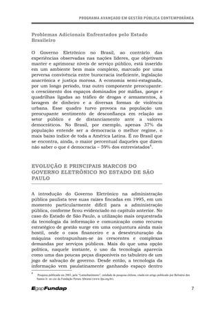 PROGRAMA AVANÇADO EM GESTÃO PÚBLICA CONTEMPORÂNEAPROGRAMA AVANÇADO EM GESTÃO PÚBLICA CONTEMPORÂNEA
Problemas Adicionais Enfrentados pelo Estado
Brasileiro
O Governo Eletrônico no Brasil, ao contrário das
experiências observadas nas nações líderes, que objetivam
manter e aprimorar níveis de serviço público, está inserido
em um ambiente bem mais complexo, marcado por uma
perversa convivência entre burocracia ineficiente, legislação
anacrônica e justiça morosa. A economia semi-estagnada,
por um longo período, traz outro componente preocupante:
o crescimento dos espaços dominados por máfias, gangs e
quadrilhas ligadas ao tráfico de drogas e armamentos, à
lavagem de dinheiro e a diversas formas de violência
urbana. Esse quadro turvo provoca na população um
preocupante sentimento de desconfiança em relação ao
setor público e de distanciamento ante a valores
democráticos. No Brasil, por exemplo, apenas 37% da
população entende ser a democracia o melhor regime, o
mais baixo índice de toda a América Latina. É no Brasil que
se encontra, ainda, o maior percentual daqueles que dizem
não saber o que é democracia – 59% dos entrevistados8
.
EVOLUÇÃO E PRINCIPAIS MARCOS DO
GOVERNO ELETRÔNICO NO ESTADO DE SÃO
PAULO
A introdução do Governo Eletrônico na administração
pública paulista teve suas raízes fincadas em 1995, em um
momento particularmente difícil para a administração
pública, conforme ficou evidenciado no capítulo anterior. No
caso do Estado de São Paulo, a utilização mais orquestrada
da tecnologia da informação e comunicação como recurso
estratégico de gestão surge em uma conjuntura ainda mais
hostil, onde o caos financeiro e a desestruturação da
máquina contrapunham-se às crescentes e complexas
demandas por serviços públicos. Mais do que uma opção
política, naquele instante, o uso da tecnologia aparecia
como uma das poucas peças disponíveis no tabuleiro de um
jogo de salvação de governo. Desde então, a tecnologia da
informação vem paulatinamente ganhando espaço dentro
8
Pesquisa publicada em 2003, pela “Latinobarômetro”, entidade de pesquisa chilena, citada em artigo publicado por Belisário dos
Santos Jr. no site da Fundação Perseu Abramo (www.fpa.org.br).
7
 