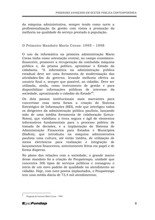 PROGRAMA AVANÇADO EM GESTÃO PÚBLICA CONTEMPORÂNEAPROGRAMA AVANÇADO EM GESTÃO PÚBLICA CONTEMPORÂNEA
da máquina administrativa, sempre tendo como norte a
profissionalização da gestão com vistas à promoção da
melhoria na qualidade do serviço prestado à população.
O Primeiro Mandato Mario Covas: 1995 – 1998
O uso da informática na primeira administração Mario
Covas tinha como orientação central, no campo econômico-
financeiro, promover a recuperação da combalida máquina
pública e, do prisma político, aproximar o Estado da
cidadania. “A informática na administração pública
estadual deve ser uma ferramenta de modernização das
atividades-fim do governo, levando melhoria efetiva ao
usuário final e, sempre que possível, ao cidadão. Deve ser
utilizada, ainda, como instrumento de gestão e para
disponibilizar informações públicas de interesse da
sociedade, aproximando o cidadão do Estado”9
.
Os dois passos institucionais mais marcantes para
concretizar essa meta foram a criação do Sistema
Estratégico de Informações (SEI), rede que interligou todos
os dirigentes da administração pública paulista, lançando
mão de uma inédita ferramenta de colaboração (Lotus-
Notes), que viabilizou a troca segura e ágil de elementos
informativos fundamentais para o processo político de
tomada de decisões, e a implantação do Sistema de
Administração Financeira para Estados e Municípios
(Siafem), que introduziu na máquina administrativa
paulista uma cultura, até então inédita, de utilização de
meios eletrônicos para realização e integração de
lançamentos financeiros, anteriormente feitos em papel e de
forma dispersa.
No plano das relações com a sociedade, o grande marco
desse mandato foi a criação do Poupatempo, unidade que
concentra 300 tipos de serviços públicos e consagrou o
início de um novo padrão de qualidade no atendimento ao
cidadão. Hoje, com nove postos implantados, o Poupatempo
tem uma média diária de 73,4 mil atendimentos;
9
Programa de Governo Mário Covas – 1994
8
 