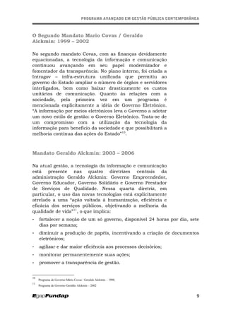 PROGRAMA AVANÇADO EM GESTÃO PÚBLICA CONTEMPORÂNEAPROGRAMA AVANÇADO EM GESTÃO PÚBLICA CONTEMPORÂNEA
O Segundo Mandato Mario Covas / Geraldo
Alckmin: 1999 – 2002
No segundo mandato Covas, com as finanças devidamente
equacionadas, a tecnologia da informação e comunicação
continuou avançando em seu papel modernizador e
fomentador da transparência. No plano interno, foi criada a
Intragov – infra-estrutura unificada que permitiu ao
governo do Estado ampliar o número de órgãos e servidores
interligados, bem como baixar drasticamente os custos
unitários de comunicação. Quanto às relações com a
sociedade, pela primeira vez em um programa é
mencionada explicitamente a idéia de Governo Eletrônico.
“A informação por meios eletrônicos leva o Governo a adotar
um novo estilo de gestão: o Governo Eletrônico. Trata-se de
um compromisso com a utilização da tecnologia da
informação para benefício da sociedade e que possibilitará a
melhoria contínua das ações do Estado”10
.
Mandato Geraldo Alckmin: 2003 – 2006
Na atual gestão, a tecnologia da informação e comunicação
está presente nas quatro diretrizes centrais da
administração Geraldo Alckmin: Governo Empreendedor,
Governo Educador, Governo Solidário e Governo Prestador
de Serviços de Qualidade. Nessa quarta diretriz, em
particular, o uso das novas tecnologias está explicitamente
atrelado a uma “ação voltada à humanização, eficiência e
eficácia dos serviços públicos, objetivando a melhoria da
qualidade de vida”11
, o que implica:
- fortalecer a noção de um só governo, disponível 24 horas por dia, sete
dias por semana;
- diminuir a produção de papéis, incentivando a criação de documentos
eletrônicos;
- agilizar e dar maior eficiência aos processos decisórios;
- monitorar permanentemente suas ações;
- promover a transparência de gestão.
10
Programa de Governo Mário Covas / Geraldo Alckmin – 1998.
11
Programa de Governo Geraldo Alckmin – 2002
9
 