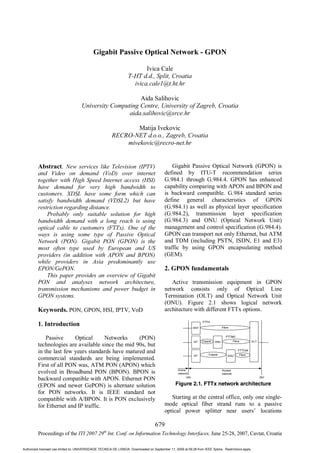 Gigabit Passive Optical Network - GPON

                                                                          Ivica Cale
                                                                   T-HT d.d., Split, Croatia
                                                                     ivica.cale1@t.ht.hr

                                                          Aida Salihovic
                                     University Computing Centre, University of Zagreb, Croatia
                                                      aida.salihovic@srce.hr

                                                                 Matija Ivekovic
                                                         RECRO-NET d.o.o., Zagreb, Croatia
                                                             mivekovic@recro-net.hr


         Abstract. New services like Television (IPTV)                                         Gigabit Passive Optical Network (GPON) is
         and Video on demand (VoD) over internet                                           defined by ITU-T recommendation series
         together with High Speed Internet access (HSI)                                    G.984.1 through G.984.4. GPON has enhanced
         have demand for very high bandwidth to                                            capability comparing with APON and BPON and
         customers. XDSL have some form which can                                          is backward compatible. G.984 standard series
         satisfy bandwidth demand (VDSL2) but have                                         define general characteristics of GPON
         restriction regarding distance.                                                   (G.984.1) as well as physical layer specification
             Probably only suitable solution for high                                      (G.984.2), transmission layer specification
         bandwidth demand with a long reach is using                                       (G.984.3) and ONU (Optical Network Unit)
         optical cable to customers (FTTx). One of the                                     management and control specification (G.984.4).
         ways is using some type of Passive Optical                                        GPON can transport not only Ethernet, but ATM
         Network (PON). Gigabit PON (GPON) is the                                          and TDM (including PSTN, ISDN, E1 and E3)
         most often type used by European and US                                           traffic by using GPON encapsulating method
         providers (in addition with APON and BPON)                                        (GEM).
         while providers in Asia predominantly use
         EPON/GePON.                                                                       2. GPON fundamentals
             This paper provides an overview of Gigabit
         PON and analyses network architecture,                                               Active transmission equipment in GPON
         transmission mechanisms and power budget in                                       network consists only of Optical Line
         GPON systems.                                                                     Termination (OLT) and Optical Network Unit
                                                                                           (ONU). Figure 2.1 shows logical network
         Keywords. PON, GPON, HSI, IPTV, VoD                                               architecture with different FTTx options.

         1. Introduction

             Passive     Optical      Networks     (PON)
         technologies are available since the mid 90s, but
         in the last few years standards have matured and
         commercial standards are being implemented.
         First of all PON was, ATM PON (APON) which
         evolved in Broadband PON (BPON). BPON is
         backward compatible with APON. Ethernet PON
         (EPON and newer GePON) is alternate solution                                             Figure 2.1. FTTx network architecture
         for PON networks. It is IEEE standard not
         compatible with A/BPON. It is PON exclusively                                        Starting at the central office, only one single-
         for Ethernet and IP traffic.                                                      mode optical fiber strand runs to a passive
                                                                                           optical power splitter near users’ locations

                                                                                    679
                                                   th
         Proceedings of the ITI 2007 29 Int. Conf. on Information Technology Interfaces, June 25-28, 2007, Cavtat, Croatia

Authorized licensed use limited to: UNIVERSIDADE TECNICA DE LISBOA. Downloaded on September 11, 2009 at 09:28 from IEEE Xplore. Restrictions apply.
 