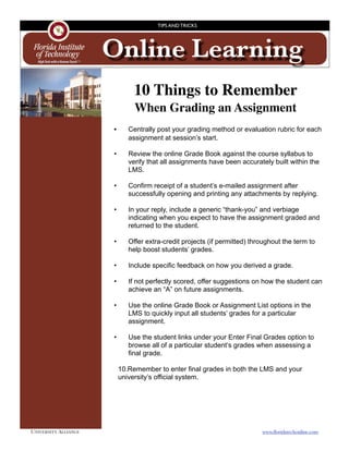 TIPS AND TRICKS




                       Online Learning
                                  10 Things to Remember
                                  When Grading an Assignment
                       
 •
     Centrally post your grading method or evaluation rubric for each
                                assignment at session’s start.

                         •      Review the online Grade Book against the course syllabus to
                                verify that all assignments have been accurately built within the
                                LMS.

                         •      Confirm receipt of a student’s e-mailed assignment after
                                successfully opening and printing any attachments by replying.

                         •      In your reply, include a generic “thank-you” and verbiage
                                indicating when you expect to have the assignment graded and
                                returned to the student.

                         •      Offer extra-credit projects (if permitted) throughout the term to
                                help boost students’ grades.

                         •      Include specific feedback on how you derived a grade.

                         •      If not perfectly scored, offer suggestions on how the student can
                                achieve an “A” on future assignments.

                         •      Use the online Grade Book or Assignment List options in the
                                LMS to quickly input all students’ grades for a particular
                                assignment.

                         •      Use the student links under your Enter Final Grades option to
                                browse all of a particular student’s grades when assessing a
                                final grade.

                             10.Remember to enter final grades in both the LMS and your
                             university’s official system.




UNIVERSITY ALLIANCE	                                                          www.ﬂoridatechonline.com
 