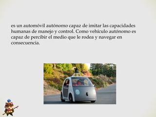 es un automóvil autónomo capaz de imitar las capacidades
humanas de manejo y control. Como vehículo autónomo es
capaz de percibir el medio que le rodea y navegar en
consecuencia.
 