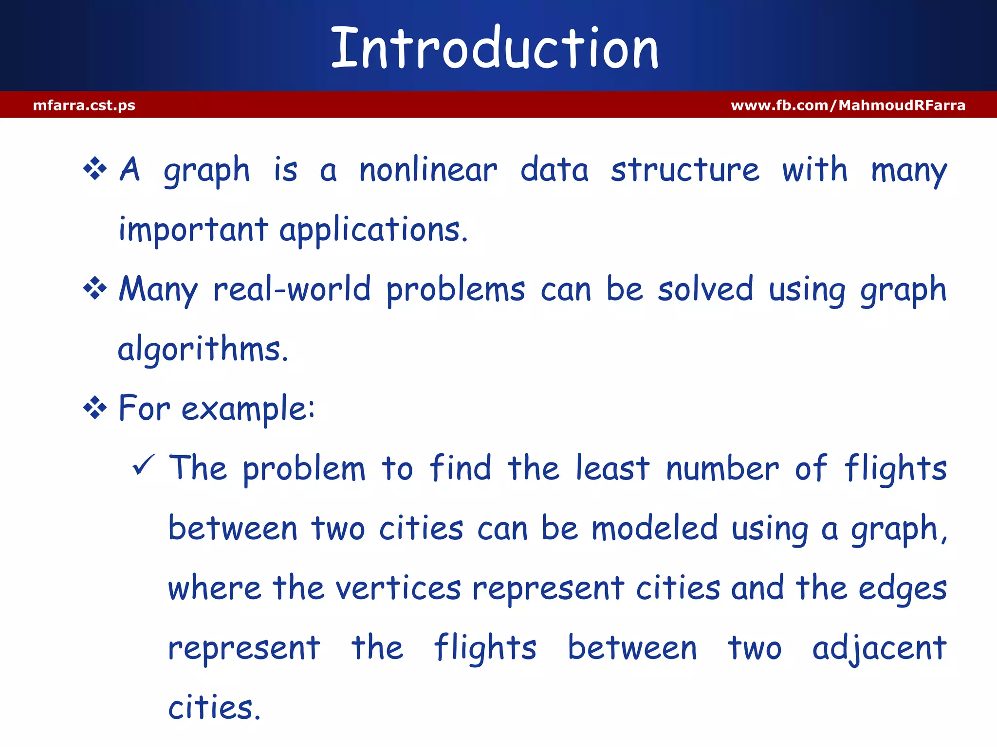 Introduction
mfarra.cst.ps www.fb.com/MahmoudRFarra
 A graph is a nonlinear data structure with many
important applications.
 Many real-world problems can be solved using graph
algorithms.
 For example:
 The problem to find the least number of flights
between two cities can be modeled using a graph,
where the vertices represent cities and the edges
represent the flights between two adjacent
cities.
 