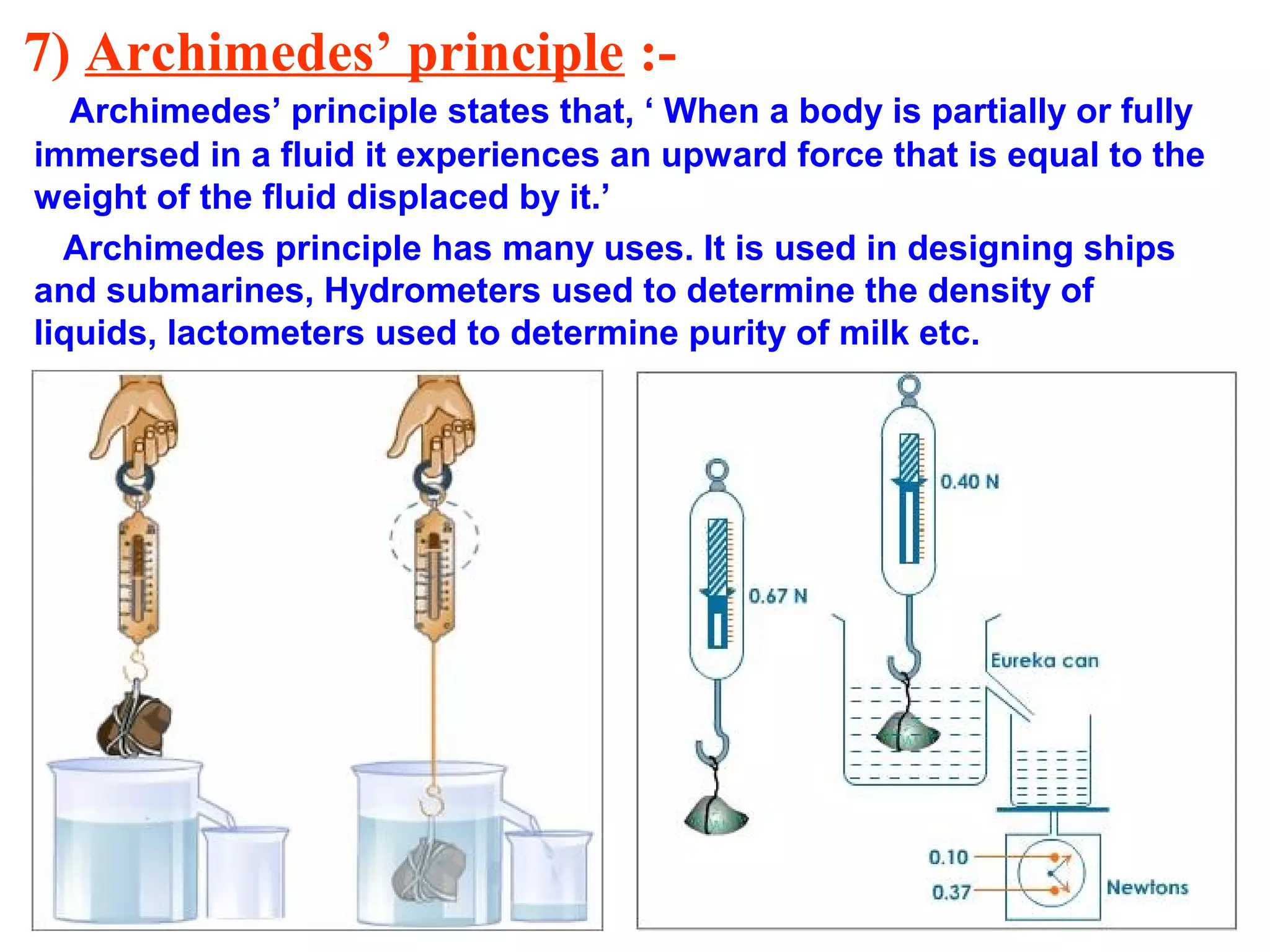 7) Archimedes’ principle :-
Archimedes’ principle states that, ‘ When a body is partially or fully
immersed in a fluid it experiences an upward force that is equal to the
weight of the fluid displaced by it.’
Archimedes principle has many uses. It is used in designing ships
and submarines, Hydrometers used to determine the density of
liquids, lactometers used to determine purity of milk etc.
 