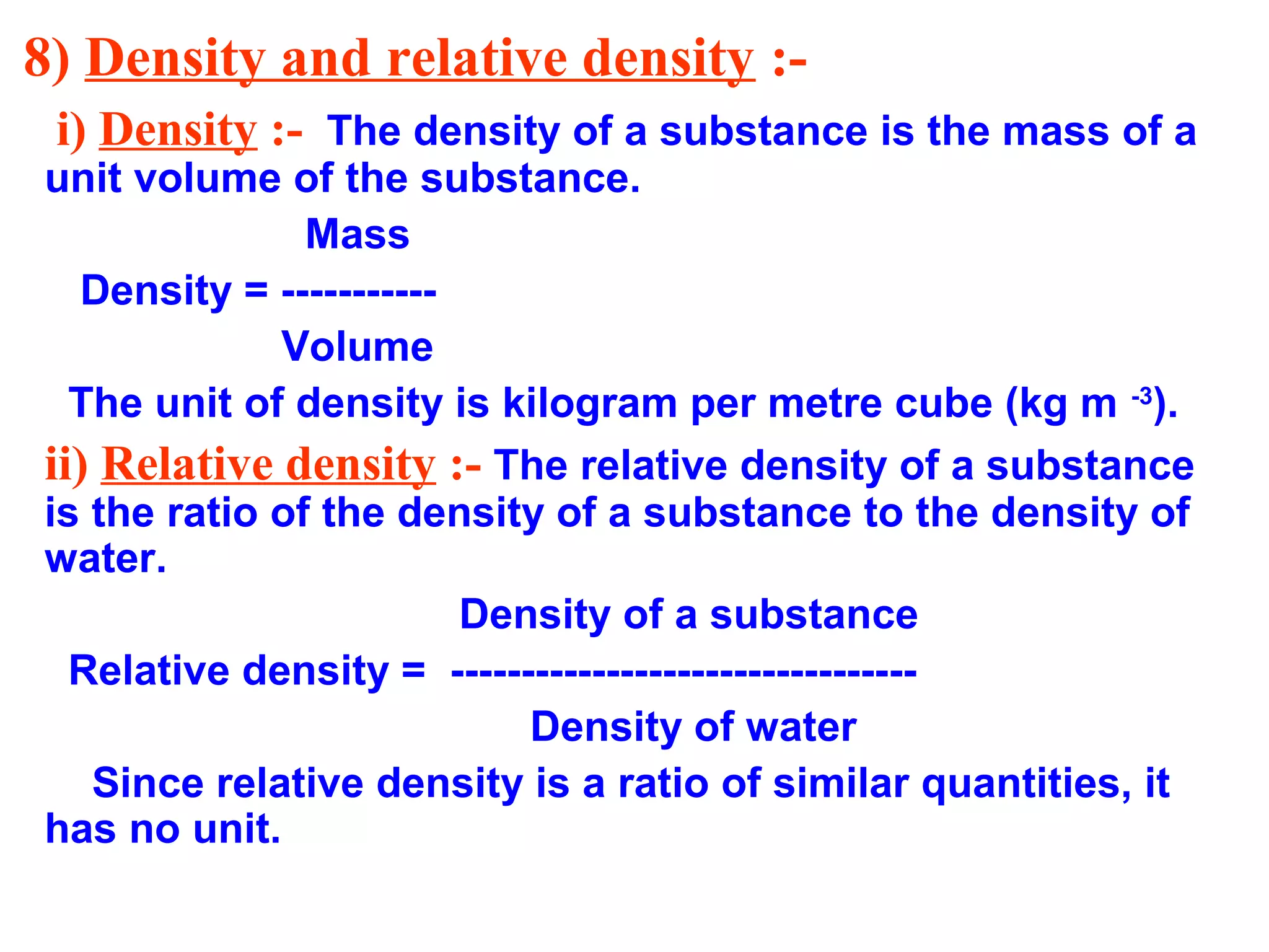 8) Density and relative density :-
i) Density :- The density of a substance is the mass of a
unit volume of the substance.
Mass
Density = -----------
Volume
The unit of density is kilogram per metre cube (kg m -3
).
ii) Relative density :- The relative density of a substance
is the ratio of the density of a substance to the density of
water.
Density of a substance
Relative density = ---------------------------------
Density of water
Since relative density is a ratio of similar quantities, it
has no unit.
 