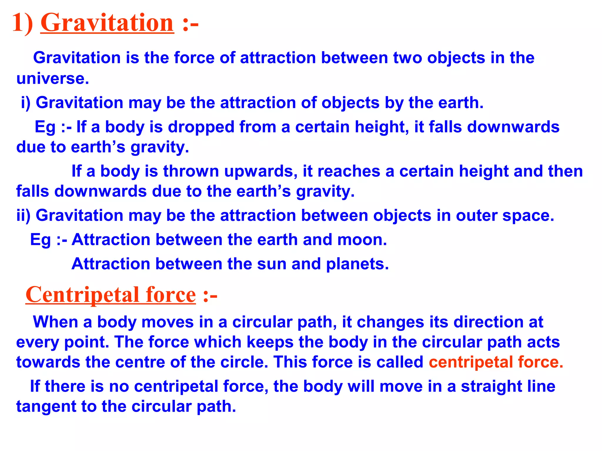 1) Gravitation :-
Gravitation is the force of attraction between two objects in the
universe.
i) Gravitation may be the attraction of objects by the earth.
Eg :- If a body is dropped from a certain height, it falls downwards
due to earth’s gravity.
If a body is thrown upwards, it reaches a certain height and then
falls downwards due to the earth’s gravity.
ii) Gravitation may be the attraction between objects in outer space.
Eg :- Attraction between the earth and moon.
Attraction between the sun and planets.
Centripetal force :-
When a body moves in a circular path, it changes its direction at
every point. The force which keeps the body in the circular path acts
towards the centre of the circle. This force is called centripetal force.
If there is no centripetal force, the body will move in a straight line
tangent to the circular path.
 