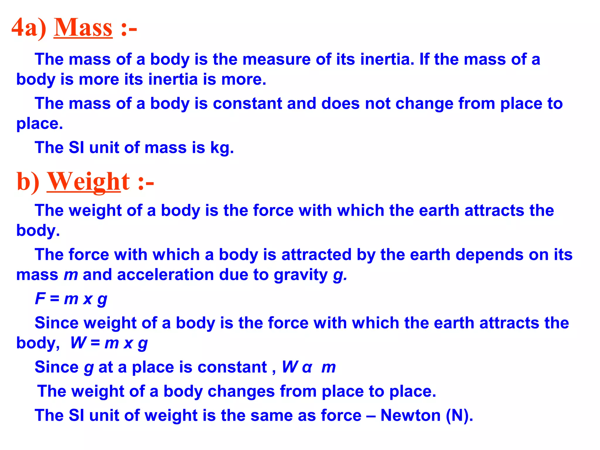 4a) Mass :-
The mass of a body is the measure of its inertia. If the mass of a
body is more its inertia is more.
The mass of a body is constant and does not change from place to
place.
The SI unit of mass is kg.
b) Weight :-
The weight of a body is the force with which the earth attracts the
body.
The force with which a body is attracted by the earth depends on its
mass m and acceleration due to gravity g.
F = m x g
Since weight of a body is the force with which the earth attracts the
body, W = m x g
Since g at a place is constant , W α m
The weight of a body changes from place to place.
The SI unit of weight is the same as force – Newton (N).
 